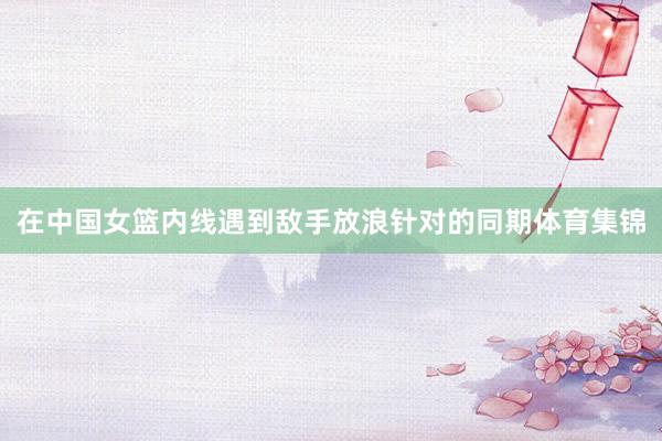 在中国女篮内线遇到敌手放浪针对的同期体育集锦