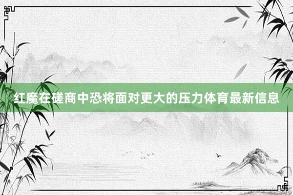 红魔在磋商中恐将面对更大的压力体育最新信息