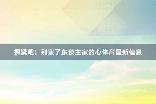 攥紧吧！别寒了东谈主家的心体育最新信息