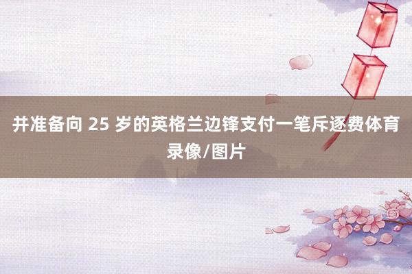 并准备向 25 岁的英格兰边锋支付一笔斥逐费体育录像/图片