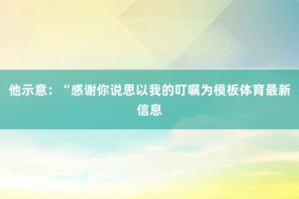 他示意：“感谢你说思以我的叮嘱为模板体育最新信息