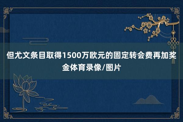 但尤文条目取得1500万欧元的固定转会费再加奖金体育录像/图片