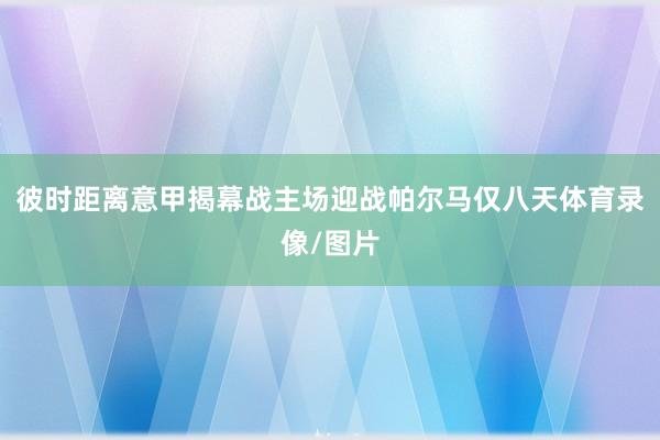彼时距离意甲揭幕战主场迎战帕尔马仅八天体育录像/图片