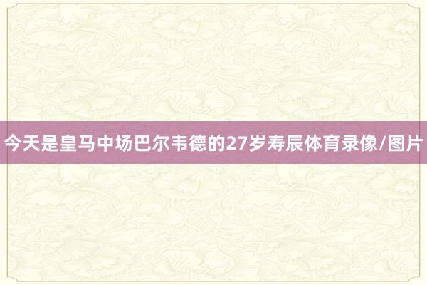 今天是皇马中场巴尔韦德的27岁寿辰体育录像/图片