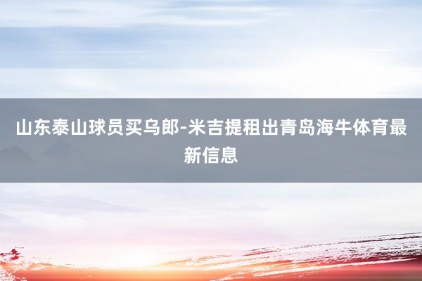 山东泰山球员买乌郎-米吉提租出青岛海牛体育最新信息