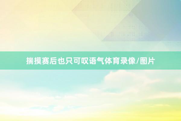 揣摸赛后也只可叹语气体育录像/图片
