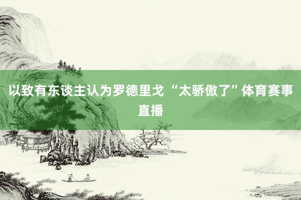 以致有东谈主认为罗德里戈 “太骄傲了”体育赛事直播