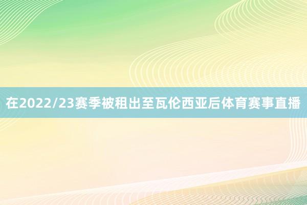 在2022/23赛季被租出至瓦伦西亚后体育赛事直播