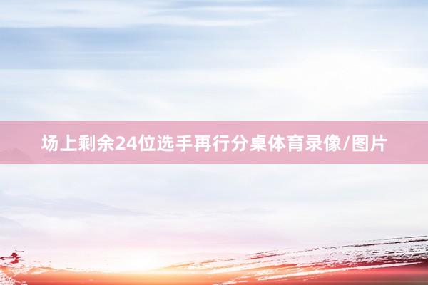 场上剩余24位选手再行分桌体育录像/图片