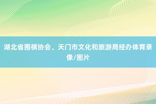 湖北省围棋协会、天门市文化和旅游局经办体育录像/图片