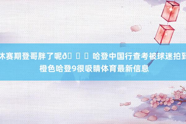 休赛期登哥胖了呢😂哈登中国行查考被球迷拍到 橙色哈登9很吸睛体育最新信息