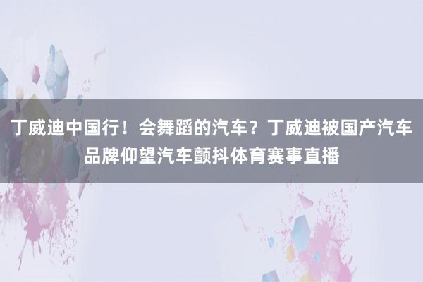 丁威迪中国行！会舞蹈的汽车？丁威迪被国产汽车品牌仰望汽车颤抖体育赛事直播