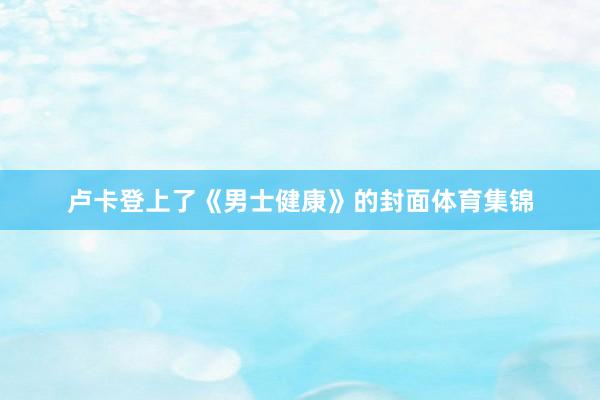 卢卡登上了《男士健康》的封面体育集锦