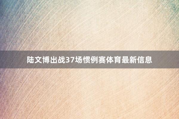 陆文博出战37场惯例赛体育最新信息