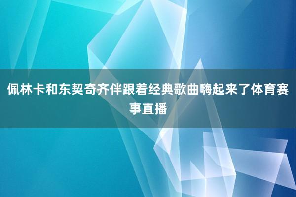 佩林卡和东契奇齐伴跟着经典歌曲嗨起来了体育赛事直播