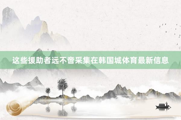 这些援助者远不啻采集在韩国城体育最新信息