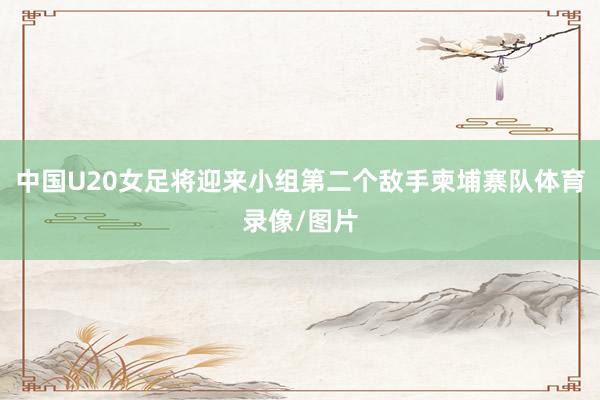 中国U20女足将迎来小组第二个敌手柬埔寨队体育录像/图片