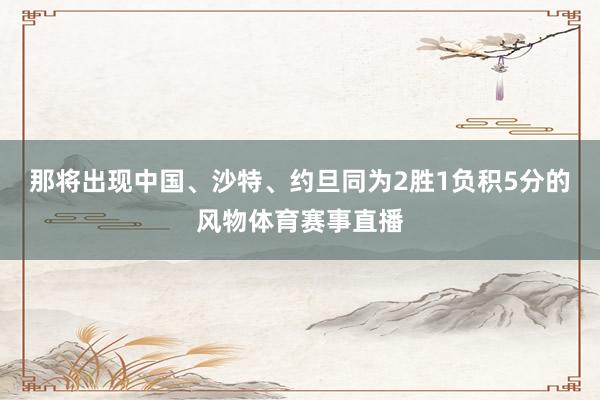 那将出现中国、沙特、约旦同为2胜1负积5分的风物体育赛事直播