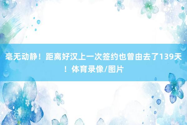 毫无动静！距离好汉上一次签约也曾由去了139天！体育录像/图片