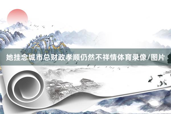 她挂念城市总财政孝顺仍然不祥情体育录像/图片