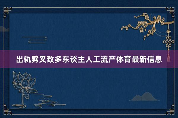 出轨劈叉致多东谈主人工流产体育最新信息