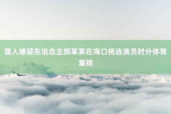 罪人嫌疑东说念主郑某某在海口挑选演员时分体育集锦