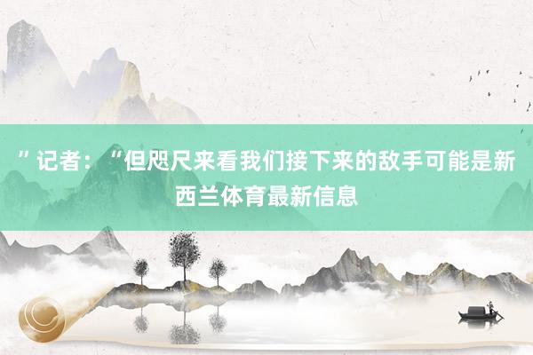 ”记者：“但咫尺来看我们接下来的敌手可能是新西兰体育最新信息