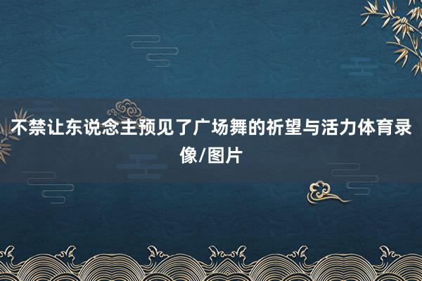 不禁让东说念主预见了广场舞的祈望与活力体育录像/图片