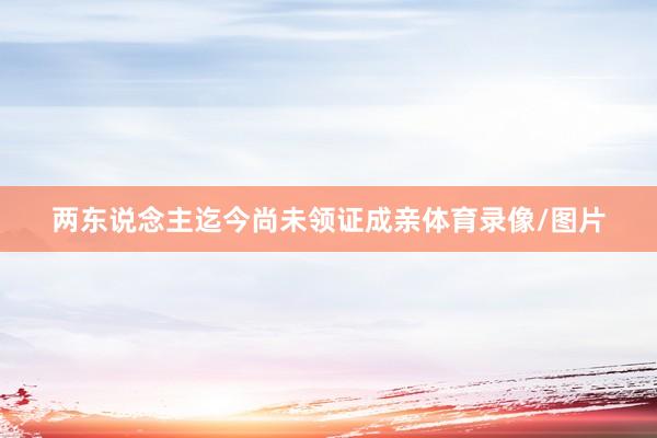 两东说念主迄今尚未领证成亲体育录像/图片