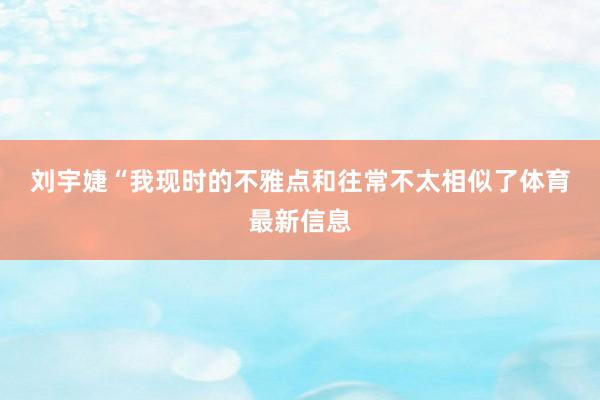 刘宇婕　　“我现时的不雅点和往常不太相似了体育最新信息