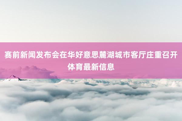 赛前新闻发布会在华好意思麓湖城市客厅庄重召开体育最新信息