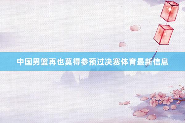 中国男篮再也莫得参预过决赛体育最新信息