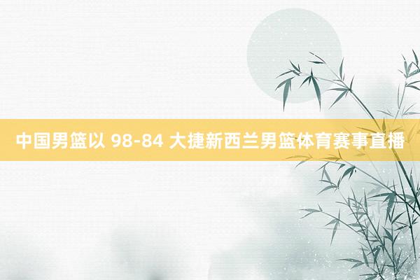 中国男篮以 98-84 大捷新西兰男篮体育赛事直播