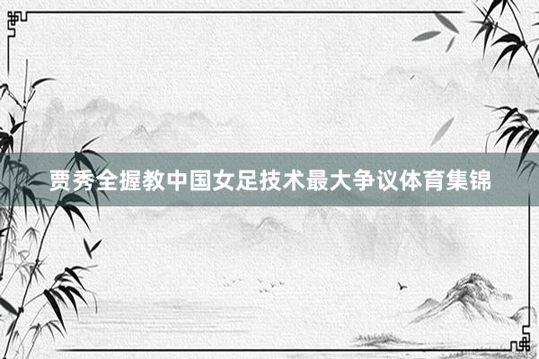 贾秀全握教中国女足技术最大争议体育集锦