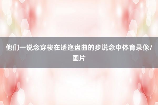他们一说念穿梭在逶迤盘曲的步说念中体育录像/图片
