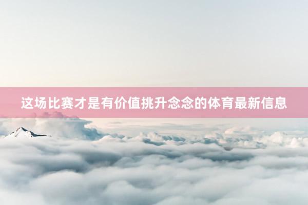 这场比赛才是有价值挑升念念的体育最新信息