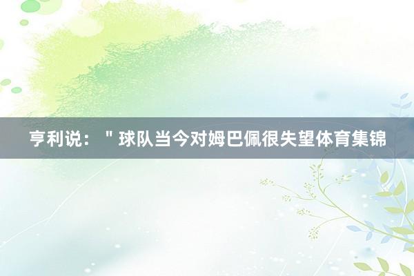 亨利说：＂球队当今对姆巴佩很失望体育集锦
