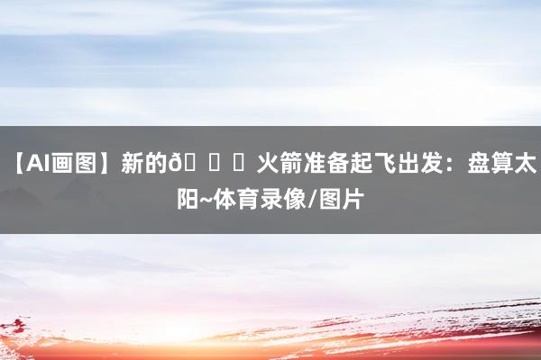 【AI画图】新的🚀火箭准备起飞出发：盘算太阳~体育录像/图片