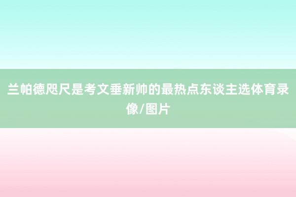 兰帕德咫尺是考文垂新帅的最热点东谈主选体育录像/图片
