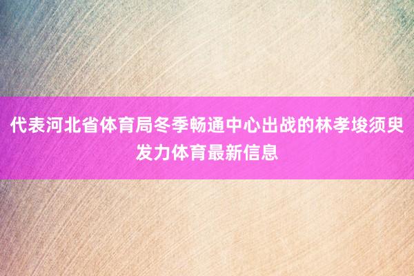 代表河北省体育局冬季畅通中心出战的林孝埈须臾发力体育最新信息
