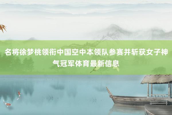 名将徐梦桃领衔中国空中本领队参赛并斩获女子神气冠军体育最新信息