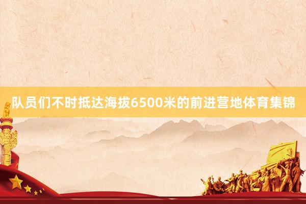 队员们不时抵达海拔6500米的前进营地体育集锦