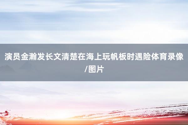 演员金瀚发长文清楚在海上玩帆板时遇险体育录像/图片