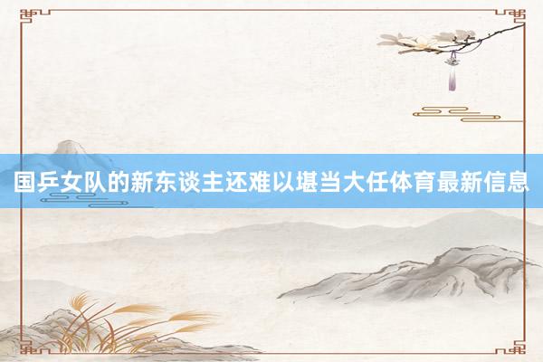 国乒女队的新东谈主还难以堪当大任体育最新信息