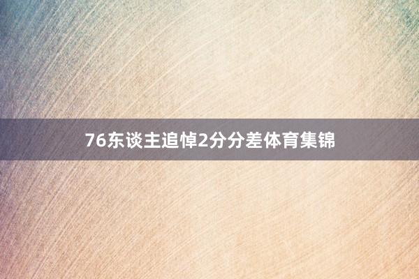 76东谈主追悼2分分差体育集锦