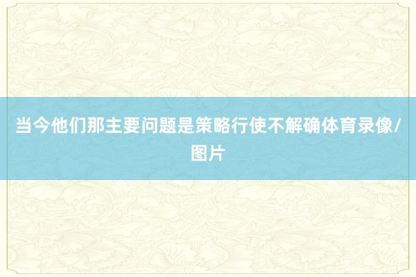 当今他们那主要问题是策略行使不解确体育录像/图片