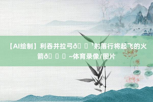 【AI绘制】利吞并拉弓🏹射落行将起飞的火箭🚀~体育录像/图片