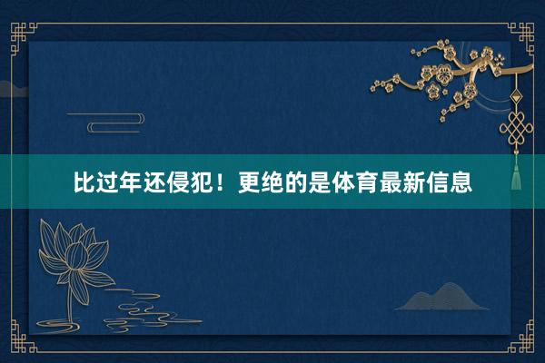 比过年还侵犯！更绝的是体育最新信息