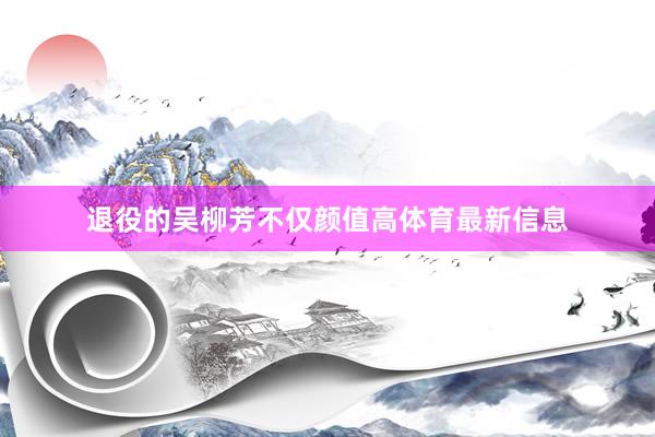 退役的吴柳芳不仅颜值高体育最新信息
