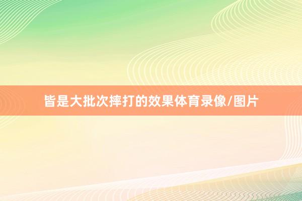 皆是大批次摔打的效果体育录像/图片